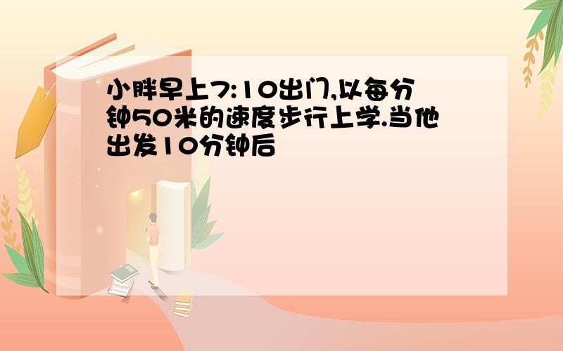 小胖早上7:10出门,以每分钟50米的速度步行上学.当他出发10分钟后