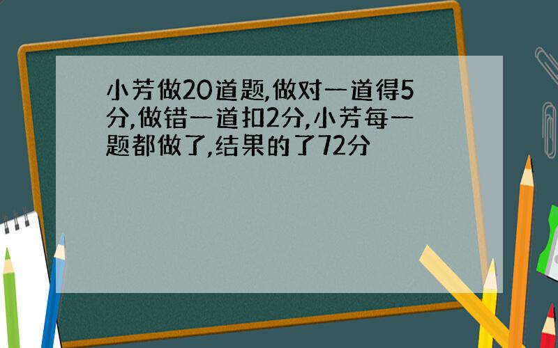 小芳做20道题,做对一道得5分,做错一道扣2分,小芳每一题都做了,结果的了72分