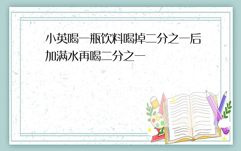 小英喝一瓶饮料喝掉二分之一后加满水再喝二分之一