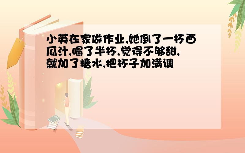 小英在家做作业,她倒了一杯西瓜汁,喝了半杯,觉得不够甜,就加了糖水,把杯子加满调