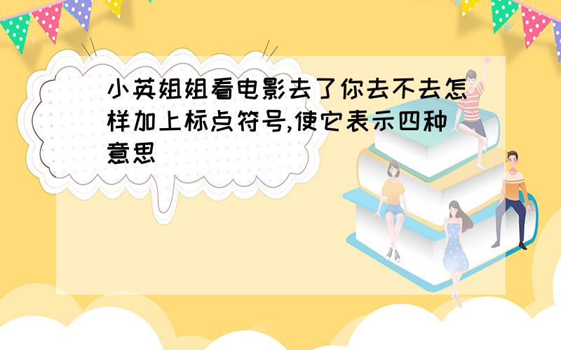 小英姐姐看电影去了你去不去怎样加上标点符号,使它表示四种意思