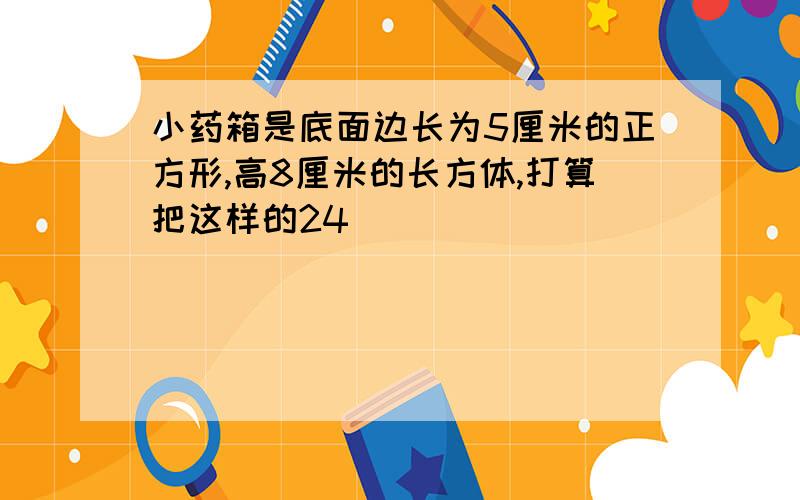 小药箱是底面边长为5厘米的正方形,高8厘米的长方体,打算把这样的24