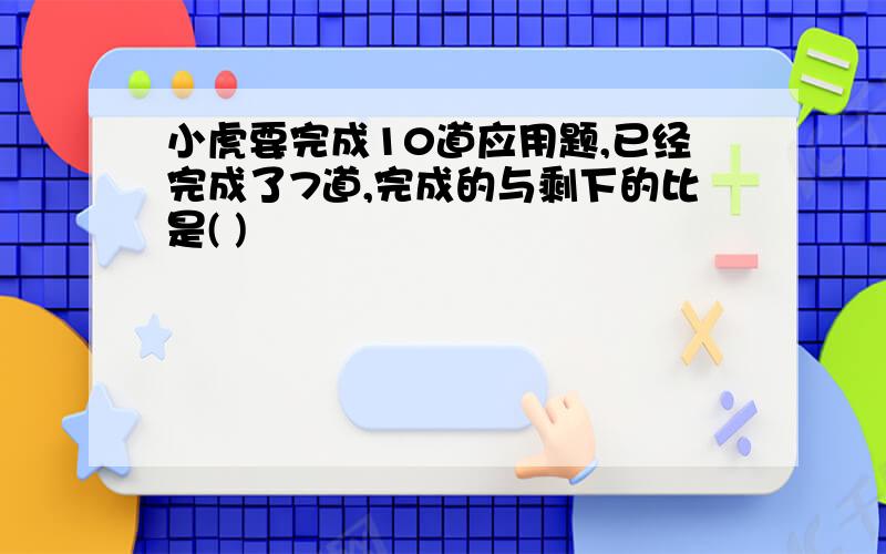 小虎要完成10道应用题,已经完成了7道,完成的与剩下的比是( )