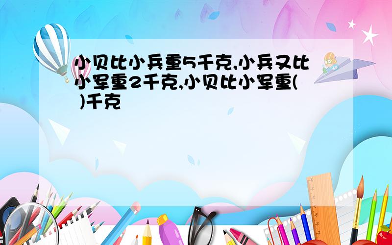 小贝比小兵重5千克,小兵又比小军重2千克,小贝比小军重( )千克