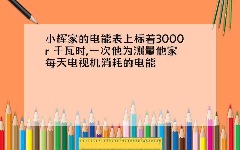 小辉家的电能表上标着3000r 千瓦时,一次他为测量他家每天电视机消耗的电能