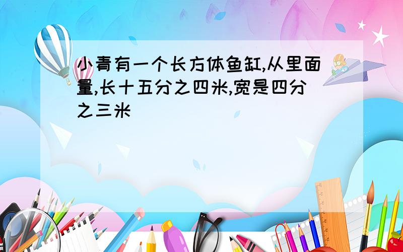 小青有一个长方体鱼缸,从里面量,长十五分之四米,宽是四分之三米