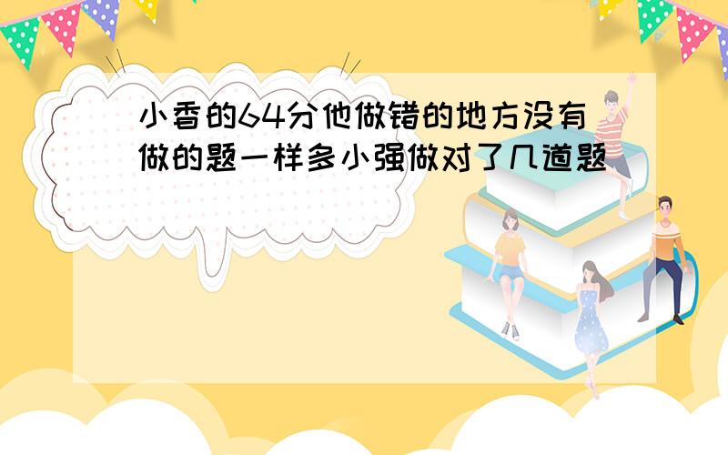 小香的64分他做错的地方没有做的题一样多小强做对了几道题