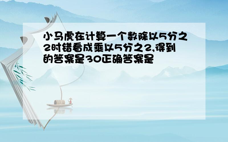 小马虎在计算一个数除以5分之2时错看成乘以5分之2,得到的答案是30正确答案是