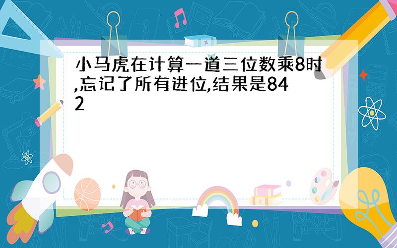 小马虎在计算一道三位数乘8时,忘记了所有进位,结果是842