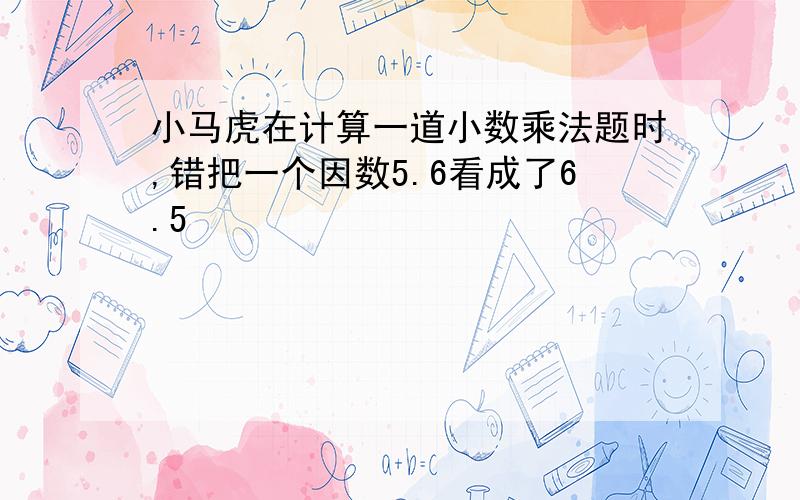 小马虎在计算一道小数乘法题时,错把一个因数5.6看成了6.5