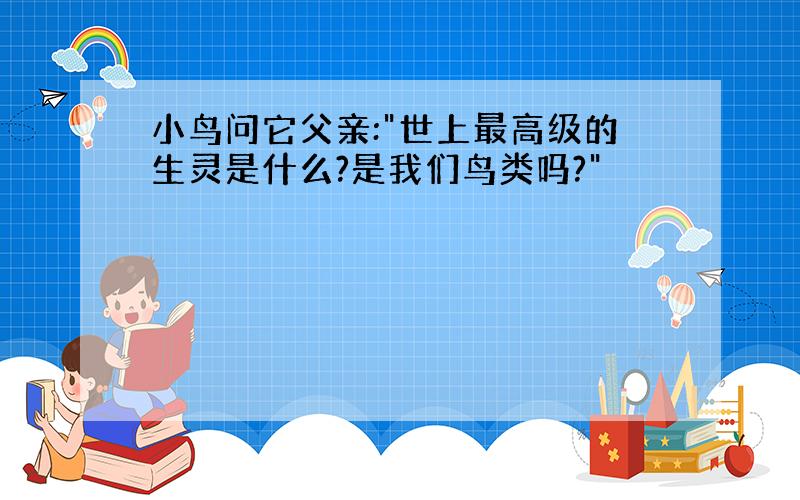 小鸟问它父亲:"世上最高级的生灵是什么?是我们鸟类吗?"