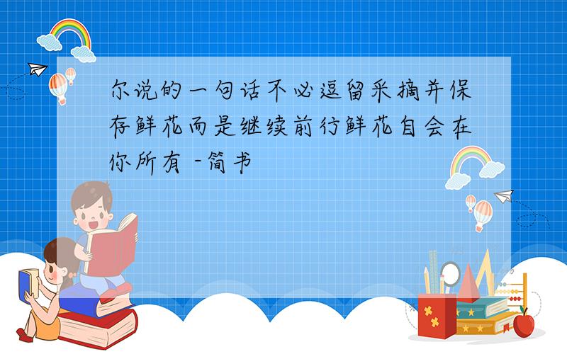 尔说的一句话不必逗留采摘并保存鲜花而是继续前行鲜花自会在你所有 -简书