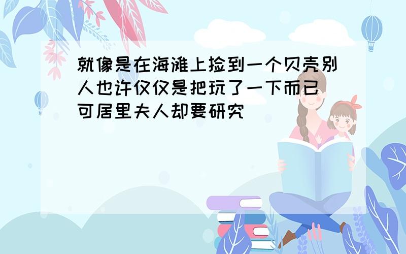 就像是在海滩上捡到一个贝壳别人也许仅仅是把玩了一下而已 可居里夫人却要研究