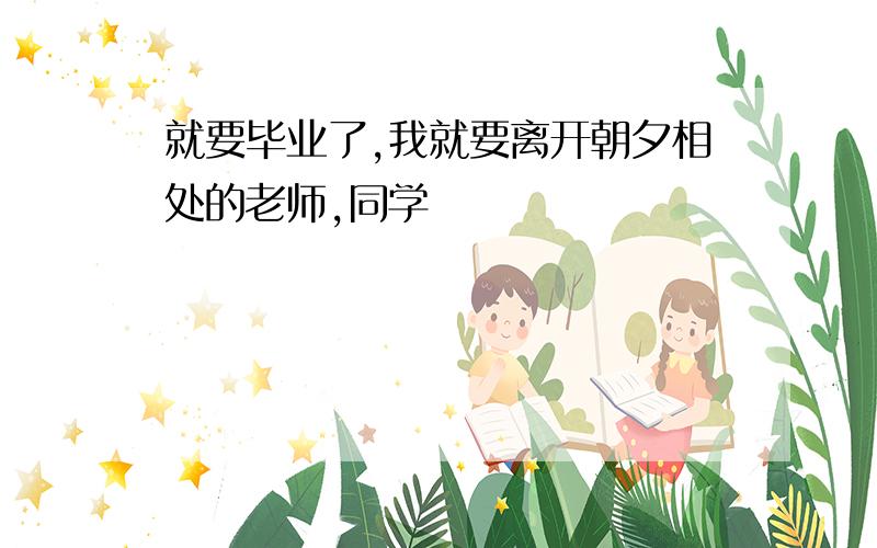 就要毕业了,我就要离开朝夕相处的老师,同学