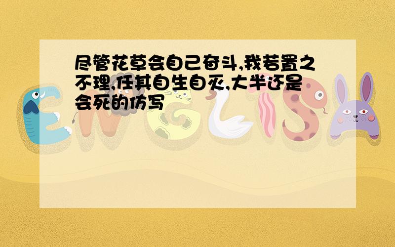 尽管花草会自己奋斗,我若置之不理,任其自生自灭,大半还是会死的仿写