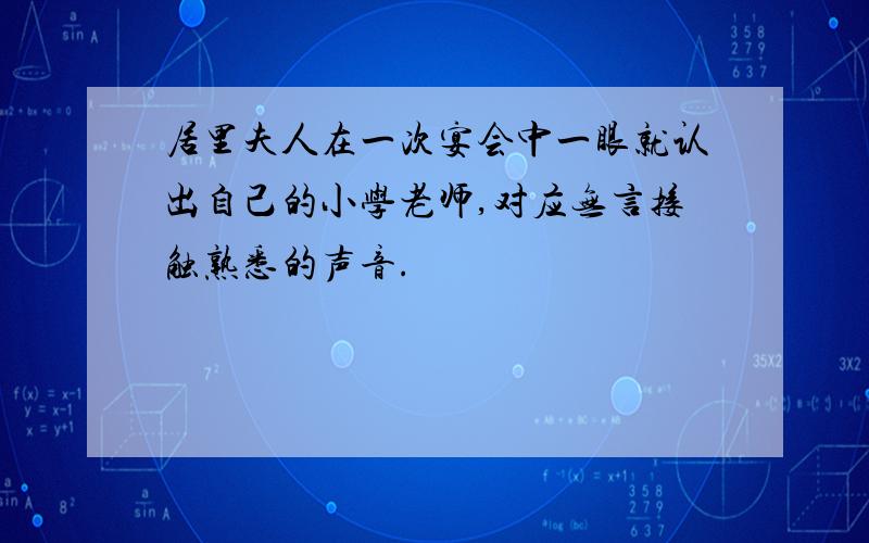 居里夫人在一次宴会中一眼就认出自己的小学老师,对应无言接触熟悉的声音.