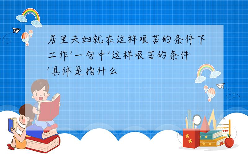 居里夫妇就在这样艰苦的条件下工作'一句中'这样艰苦的条件'具体是指什么