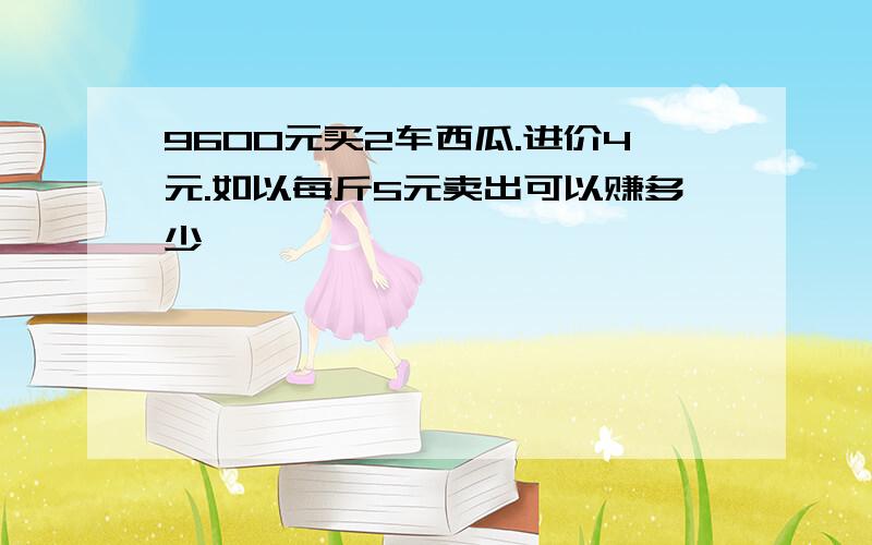 9600元买2车西瓜.进价4元.如以每斤5元卖出可以赚多少