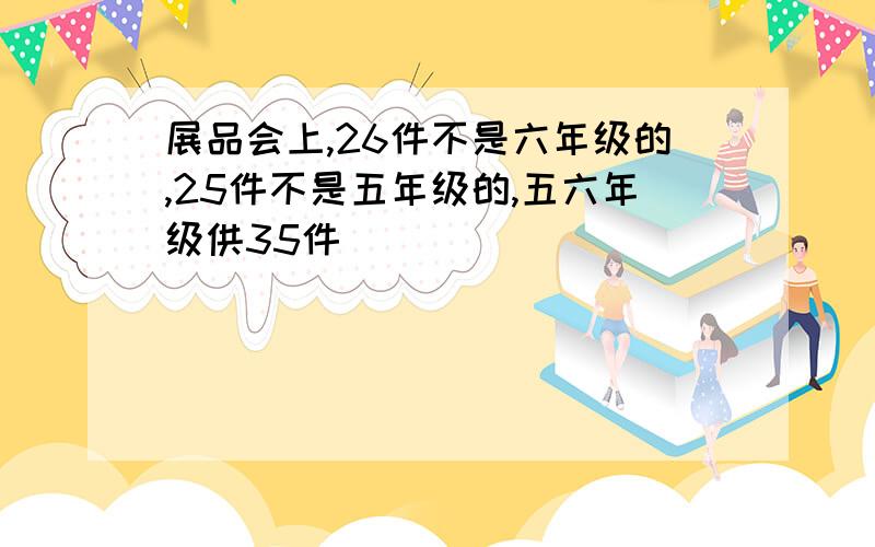 展品会上,26件不是六年级的,25件不是五年级的,五六年级供35件