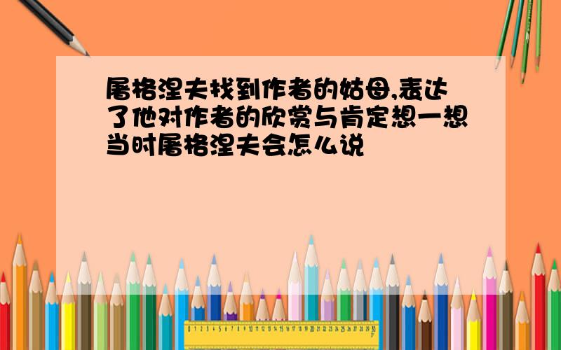 屠格涅夫找到作者的姑母,表达了他对作者的欣赏与肯定想一想当时屠格涅夫会怎么说