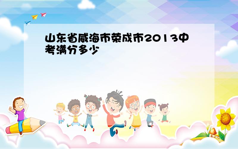 山东省威海市荣成市2013中考满分多少