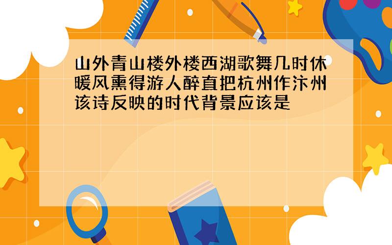 山外青山楼外楼西湖歌舞几时休暖风熏得游人醉直把杭州作汴州该诗反映的时代背景应该是