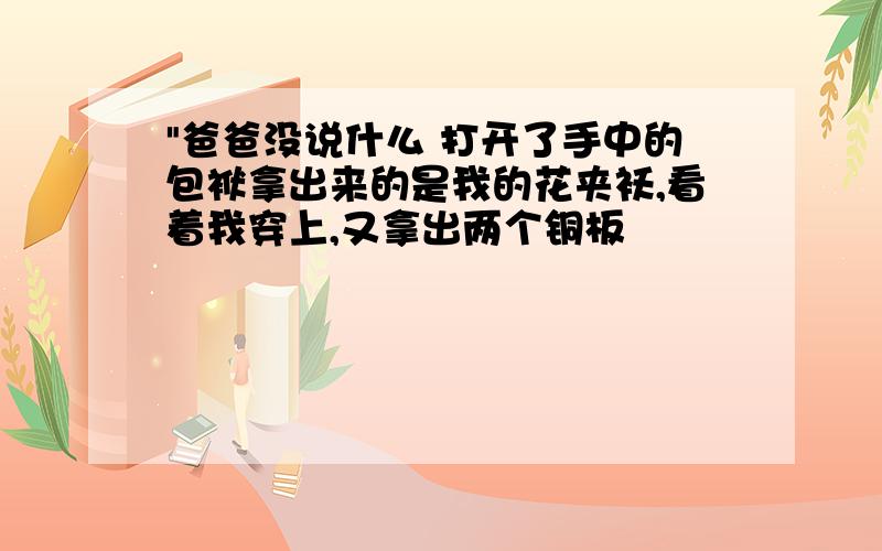 "爸爸没说什么 打开了手中的包袱拿出来的是我的花夹袄,看着我穿上,又拿出两个铜板