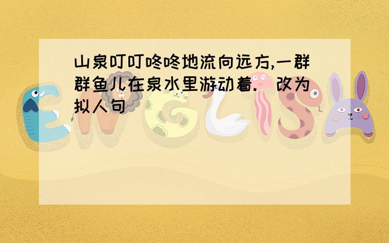 山泉叮叮咚咚地流向远方,一群群鱼儿在泉水里游动着.(改为拟人句)