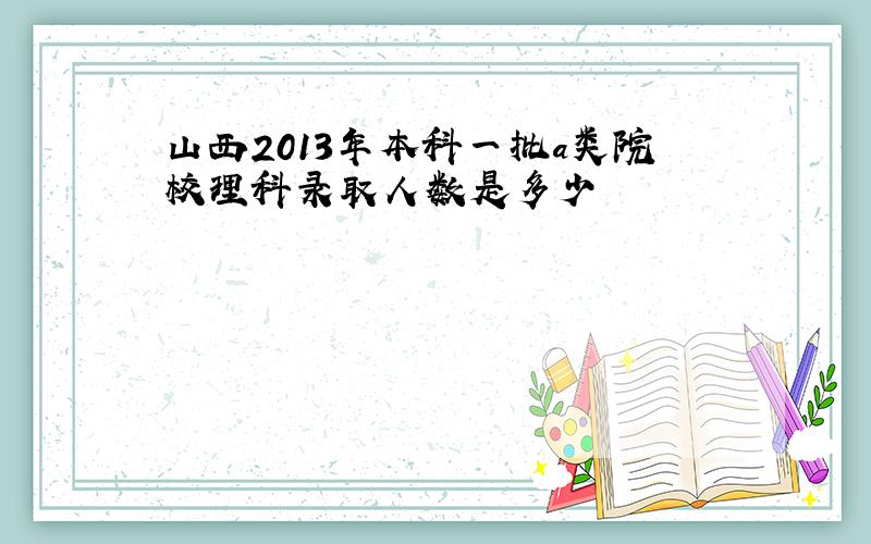 山西2013年本科一批a类院校理科录取人数是多少