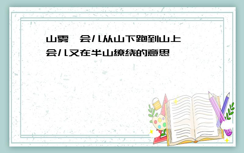 山雾一会儿从山下跑到山上,一会儿又在半山缭绕的意思