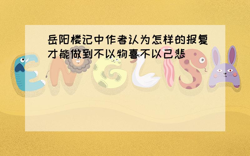 岳阳楼记中作者认为怎样的报复才能做到不以物喜不以己悲