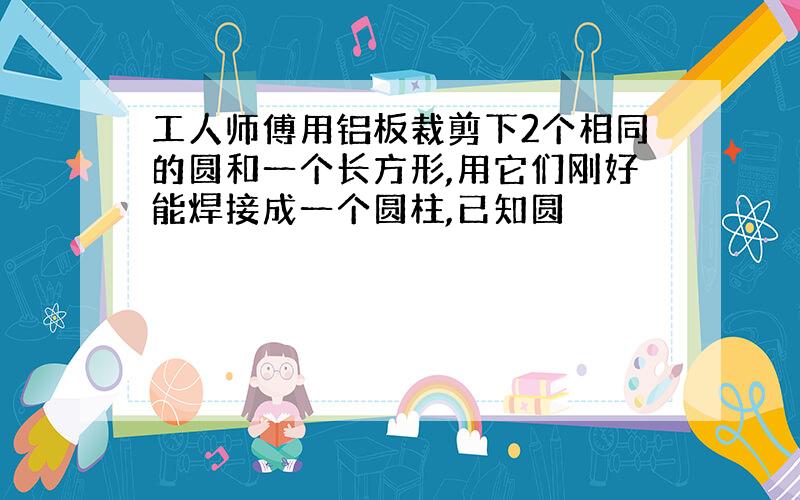 工人师傅用铝板裁剪下2个相同的圆和一个长方形,用它们刚好能焊接成一个圆柱,已知圆