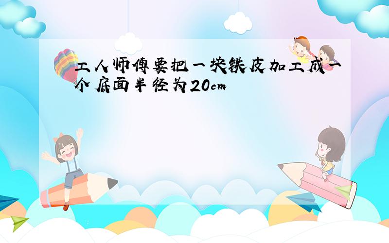 工人师傅要把一块铁皮加工成一个底面半径为20cm