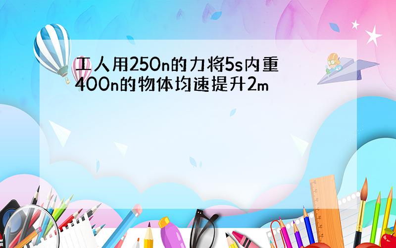 工人用250n的力将5s内重400n的物体均速提升2m