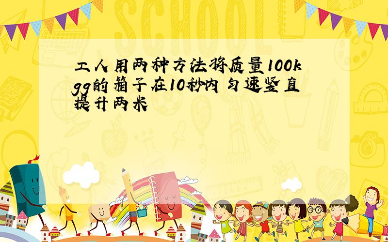 工人用两种方法将质量100kgg的箱子在10秒内匀速竖直提升两米