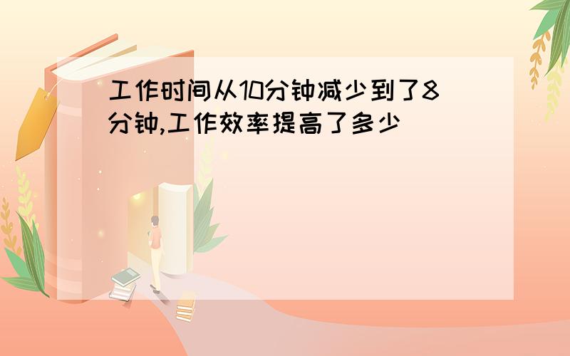 工作时间从10分钟减少到了8分钟,工作效率提高了多少