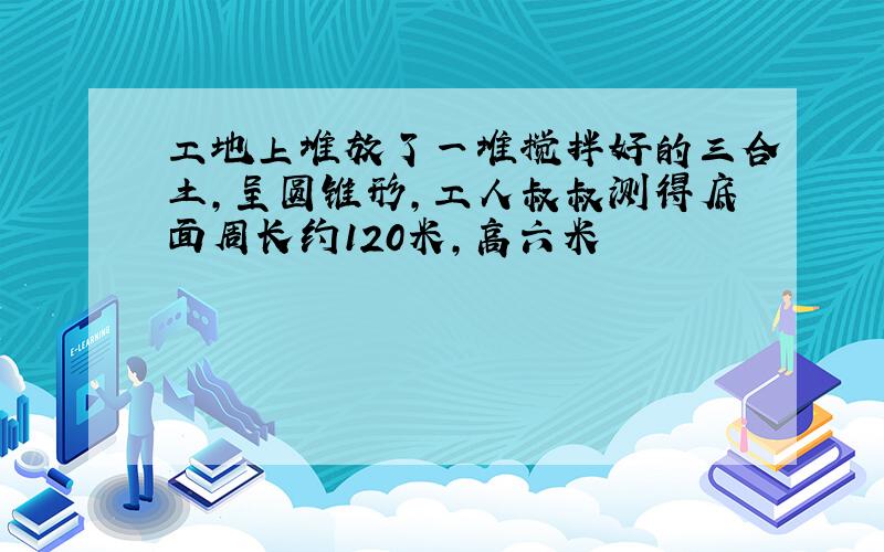 工地上堆放了一堆搅拌好的三合土,呈圆锥形,工人叔叔测得底面周长约120米,高六米