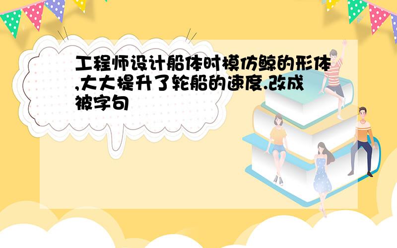 工程师设计船体时模仿鲸的形体,大大提升了轮船的速度.改成被字句