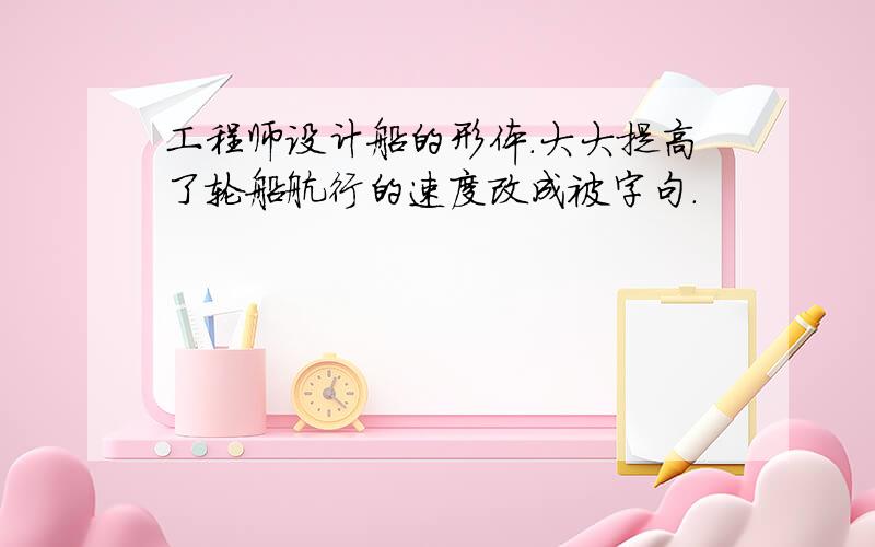 工程师设计船的形体.大大提高了轮船航行的速度改成被字句.