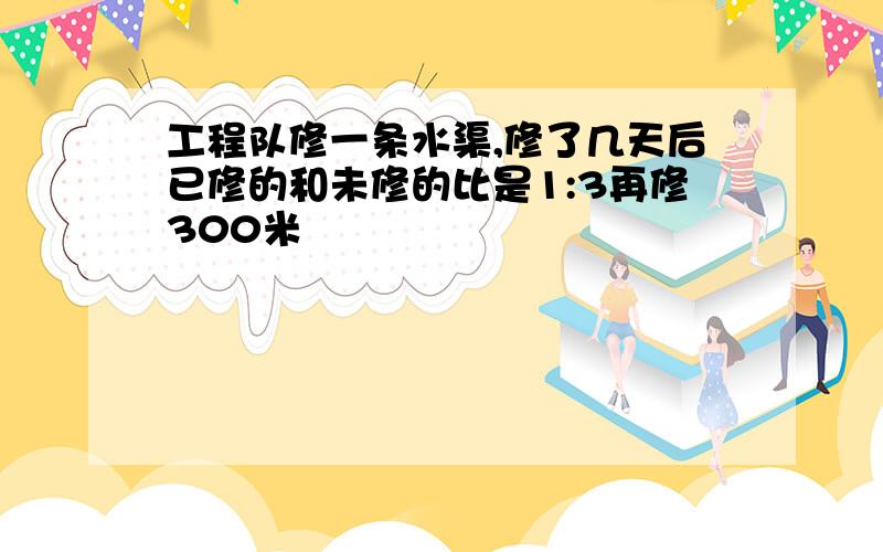 工程队修一条水渠,修了几天后已修的和未修的比是1:3再修300米