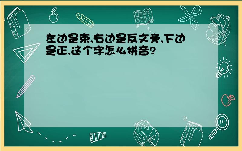 左边是束,右边是反文旁,下边是正,这个字怎么拼音?