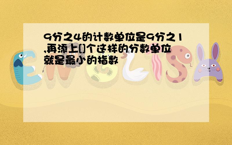 9分之4的计数单位是9分之1,再添上[]个这样的分数单位就是最小的指数