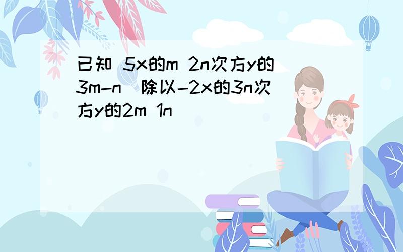 已知 5x的m 2n次方y的3m-n[除以-2x的3n次方y的2m 1n]