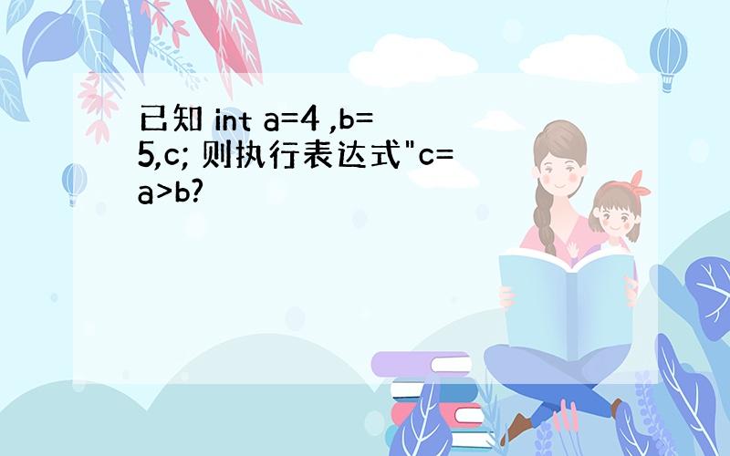 已知 int a=4 ,b=5,c; 则执行表达式"c=a>b?