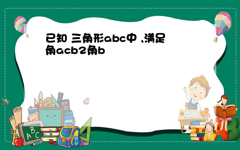 已知 三角形abc中 ,满足角acb2角b