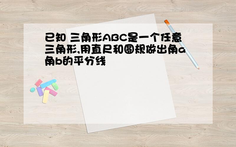 已知 三角形ABC是一个任意三角形,用直尺和圆规做出角a角b的平分线