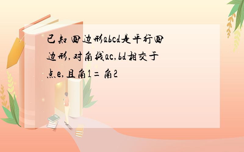 已知 四边形abcd是平行四边形,对角线ac,bd相交于点e,且角1=角2