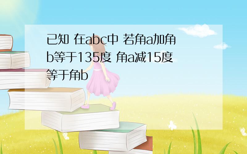 已知 在abc中 若角a加角b等于135度 角a减15度等于角b