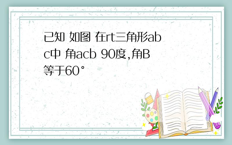 已知 如图 在rt三角形abc中 角acb 90度,角B等于60°