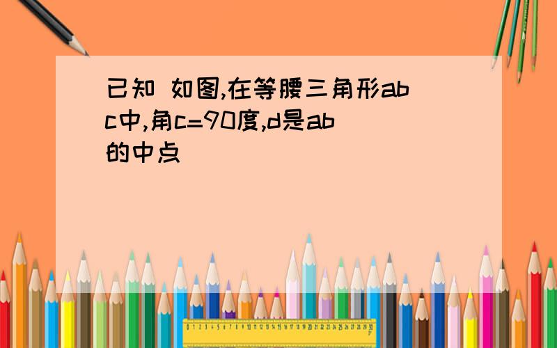 已知 如图,在等腰三角形abc中,角c=90度,d是ab的中点